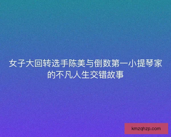女子大回转选手陈美与倒数第一小提琴家的不凡人生交错故事