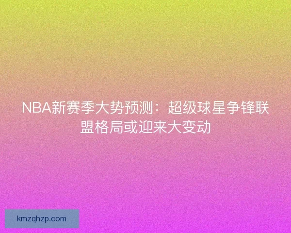 NBA新赛季大势预测：超级球星争锋联盟格局或迎来大变动
