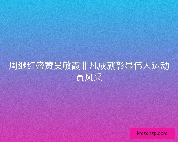 周继红盛赞吴敏霞非凡成就彰显伟大运动员风采