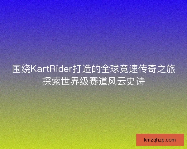 围绕KartRider打造的全球竞速传奇之旅探索世界级赛道风云史诗