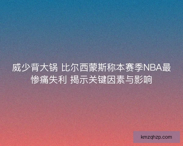 威少背大锅 比尔西蒙斯称本赛季NBA最惨痛失利 揭示关键因素与影响