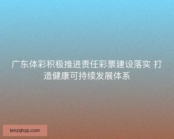 广东体彩积极推进责任彩票建设落实 打造健康可持续发展体系