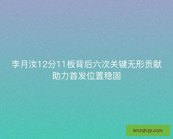 李月汝12分11板背后六次关键无形贡献助力首发位置稳固