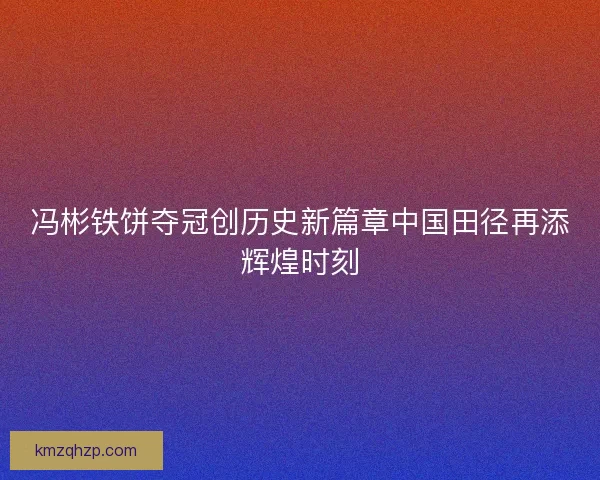冯彬铁饼夺冠创历史新篇章中国田径再添辉煌时刻